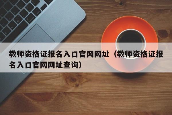 教师资格证报名入口官网网址（教师资格证报名入口官网网址查询）