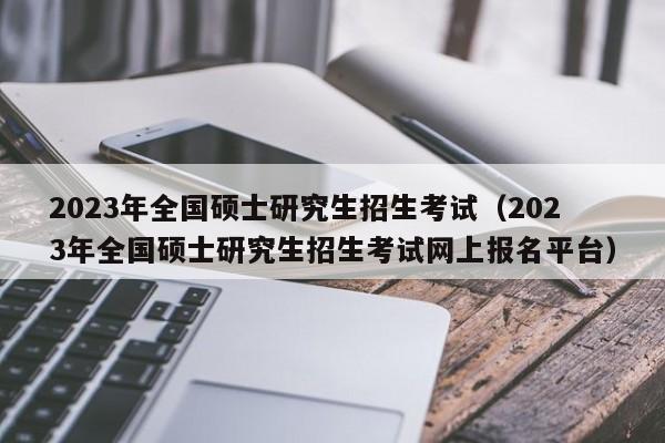 2023年全国硕士研究生招生考试（2023年全国硕士研究生招生考试网上报名平台）