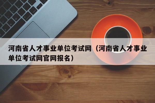 河南省人才事业单位考试网（河南省人才事业单位考试网官网报名）