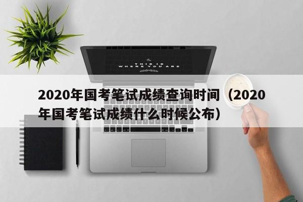 2020年国考笔试成绩查询时间（2020年国考笔试成绩什么时候公布）