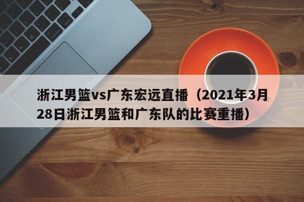 浙江男篮vs广东宏远直播（2021年3月28日浙江男篮和广东队的比赛重播）