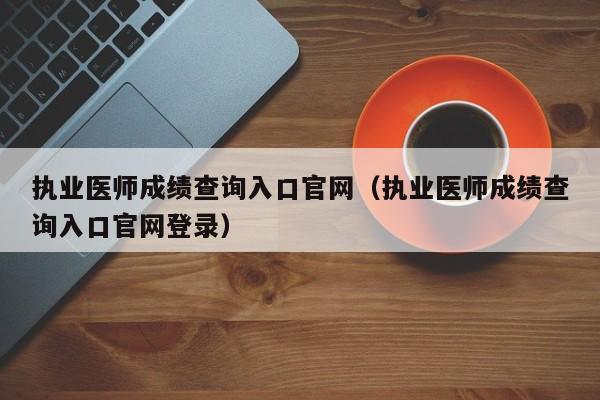 执业医师成绩查询入口官网（执业医师成绩查询入口官网登录）