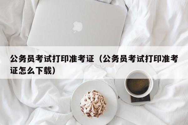 公务员考试打印准考证（公务员考试打印准考证怎么下载）