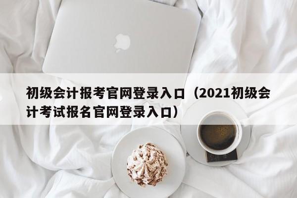 初级会计报考官网登录入口（2021初级会计考试报名官网登录入口）