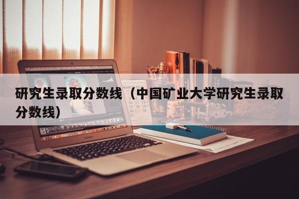 研究生录取分数线（中国矿业大学研究生录取分数线）