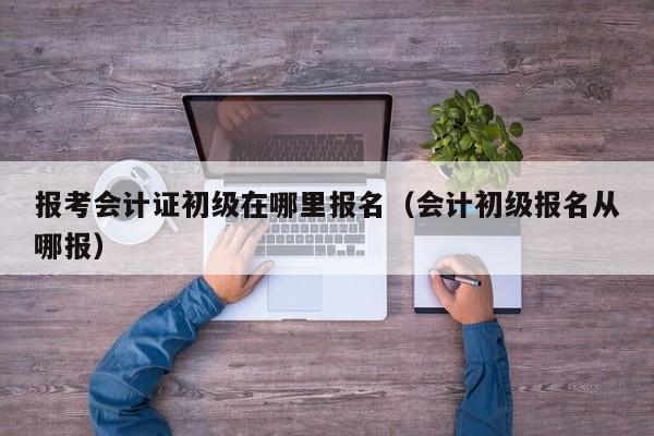 报考会计证初级在哪里报名（会计初级报名从哪报）