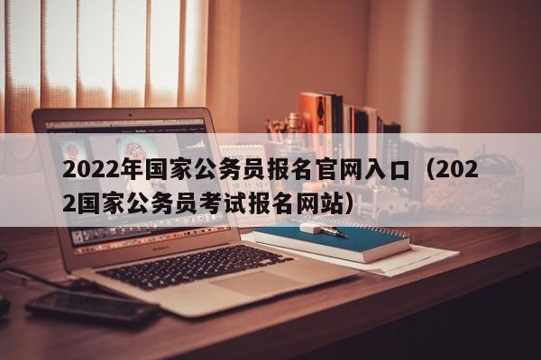 2022年国家公务员报名官网入口（2022国家公务员考试报名网站）