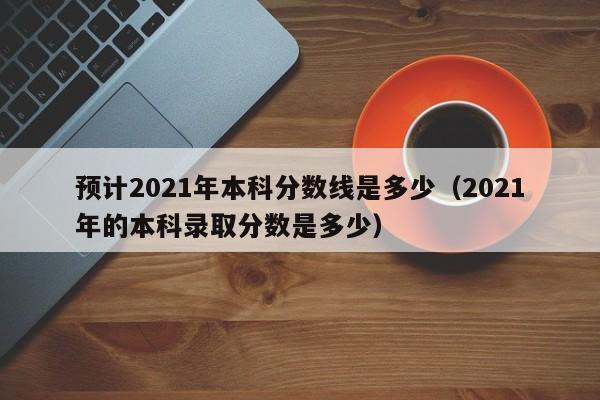 预计2021年本科分数线是多少（2021年的本科录取分数是多少）