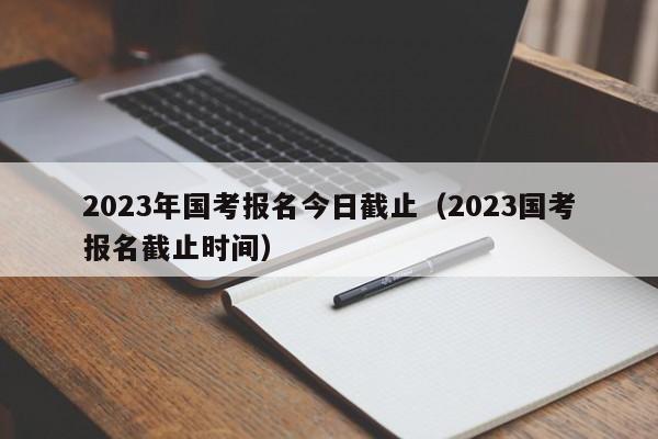 2023年国考报名今日截止（2023国考报名截止时间）