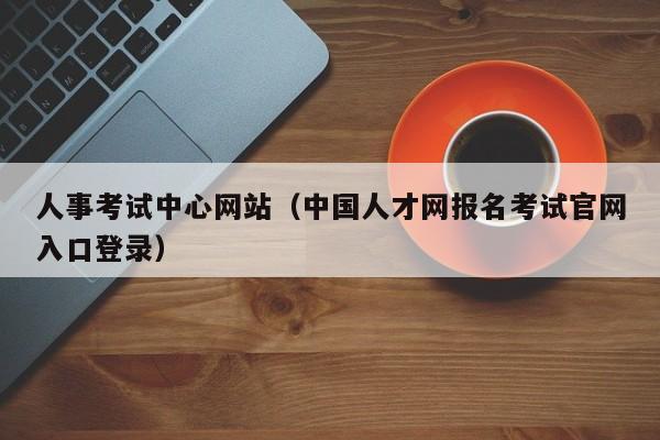 人事考试中心网站（中国人才网报名考试官网入口登录）