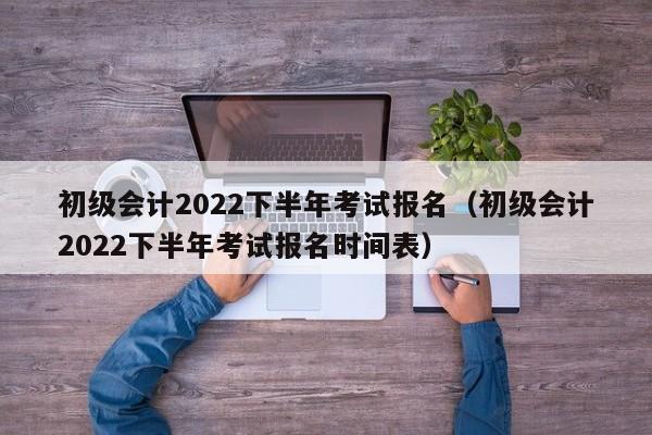 初级会计2022下半年考试报名（初级会计2022下半年考试报名时间表）