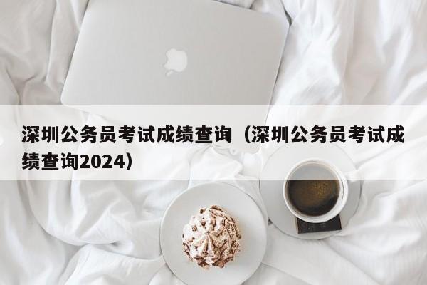 深圳公务员考试成绩查询（深圳公务员考试成绩查询2024）