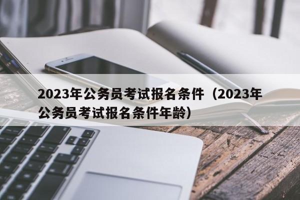 2023年公务员考试报名条件（2023年公务员考试报名条件年龄）