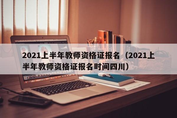 2021上半年教师资格证报名（2021上半年教师资格证报名时间四川）