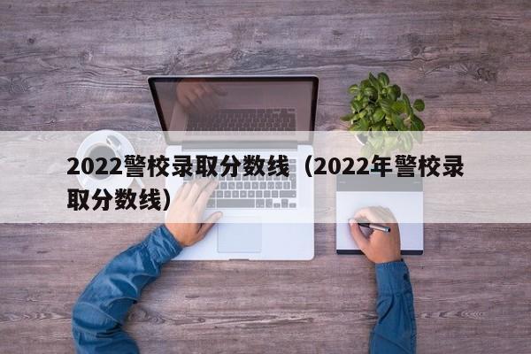 2022警校录取分数线（2022年警校录取分数线）