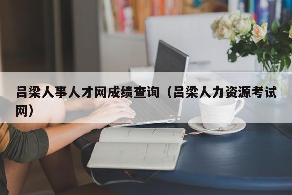 吕梁人事人才网成绩查询（吕梁人力资源考试网）