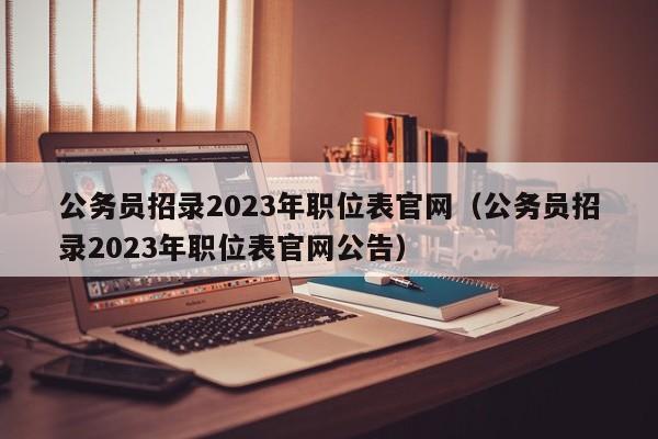 公务员招录2023年职位表官网（公务员招录2023年职位表官网公告）