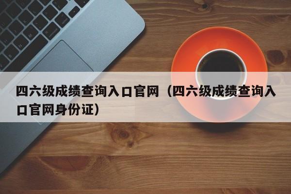 四六级成绩查询入口官网（四六级成绩查询入口官网身份证）