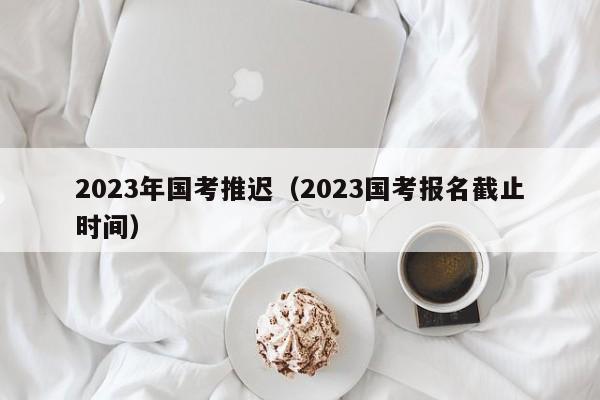 2023年国考推迟（2023国考报名截止时间）