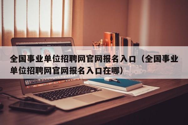 全国事业单位招聘网官网报名入口（全国事业单位招聘网官网报名入口在哪）