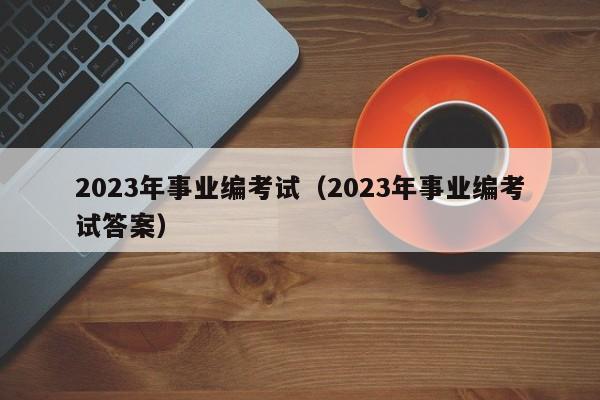 2023年事业编考试（2023年事业编考试答案）