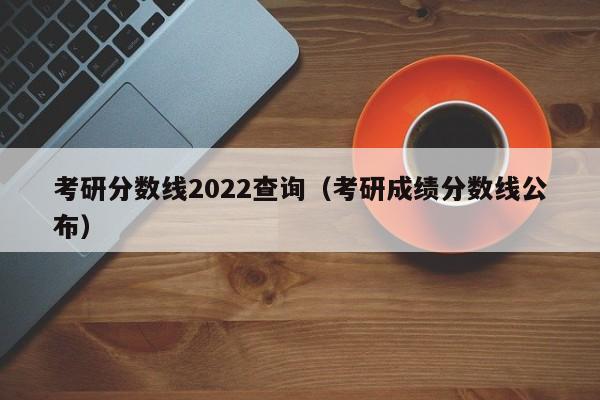 考研分数线2022查询（考研成绩分数线公布）