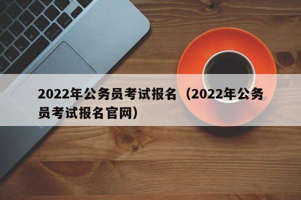 2022年公务员考试报名（2022年公务员考试报名官网）