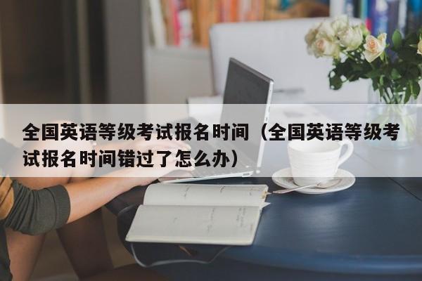 全国英语等级考试报名时间（全国英语等级考试报名时间错过了怎么办）