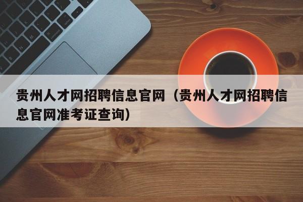 贵州人才网招聘信息官网（贵州人才网招聘信息官网准考证查询）