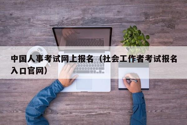 中国人事考试网上报名（社会工作者考试报名入口官网）