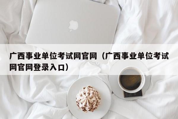 广西事业单位考试网官网（广西事业单位考试网官网登录入口）