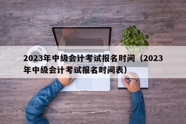 2023年中级会计考试报名时间（2023年中级会计考试报名时间表）