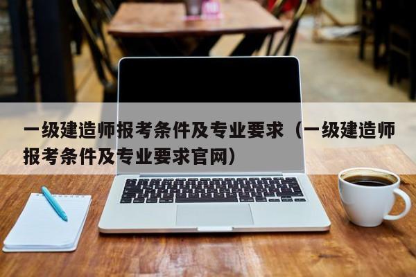 一级建造师报考条件及专业要求（一级建造师报考条件及专业要求官网）