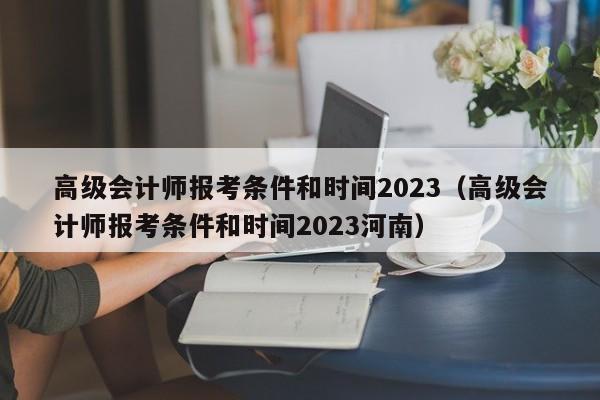 高级会计师报考条件和时间2023（高级会计师报考条件和时间2023河南）