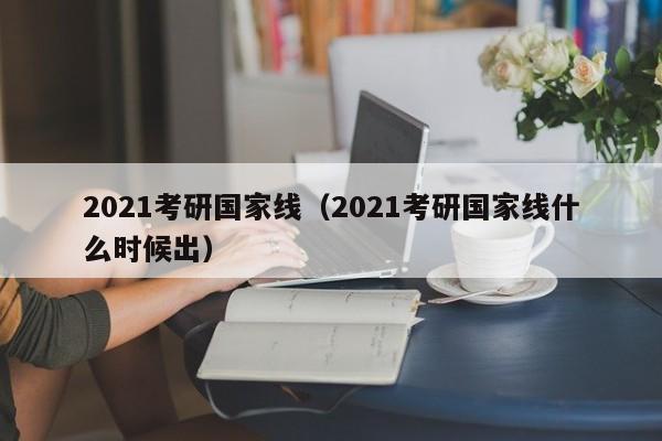 2021考研国家线（2021考研国家线什么时候出）