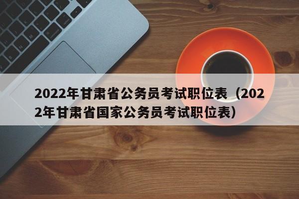 2022年甘肃省公务员考试职位表（2022年甘肃省国家公务员考试职位表）