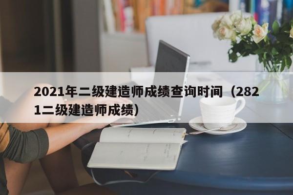 2021年二级建造师成绩查询时间（2821二级建造师成绩）