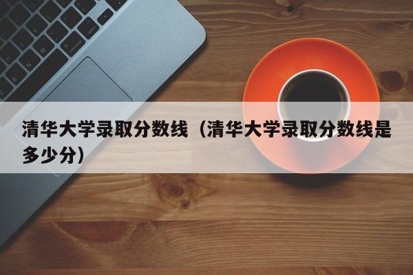 清华大学录取分数线（清华大学录取分数线是多少分）