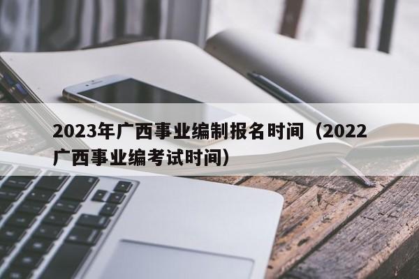 2023年广西事业编制报名时间（2022广西事业编考试时间）