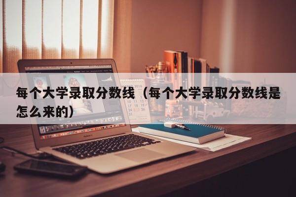 每个大学录取分数线（每个大学录取分数线是怎么来的）