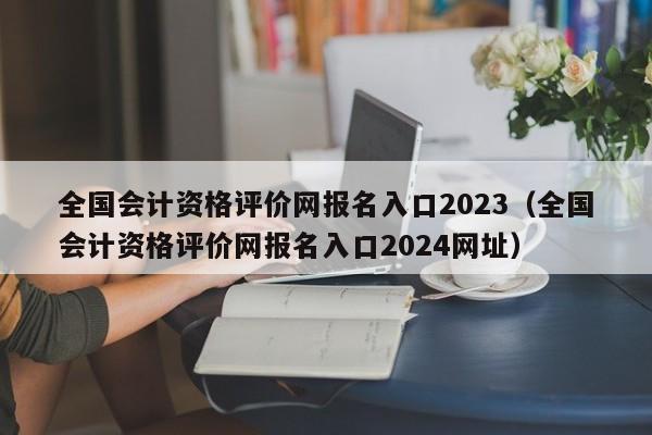 全国会计资格评价网报名入口2023（全国会计资格评价网报名入口2024网址）