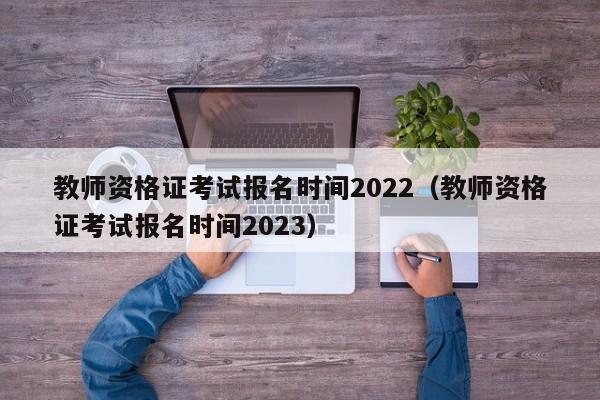 教师资格证考试报名时间2022（教师资格证考试报名时间2023）