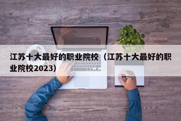 江苏十大最好的职业院校（江苏十大最好的职业院校2023）