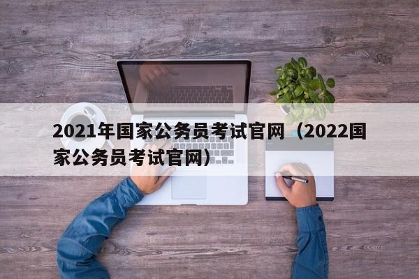 2021年国家公务员考试官网（2022国家公务员考试官网）