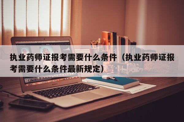 执业药师证报考需要什么条件（执业药师证报考需要什么条件最新规定）