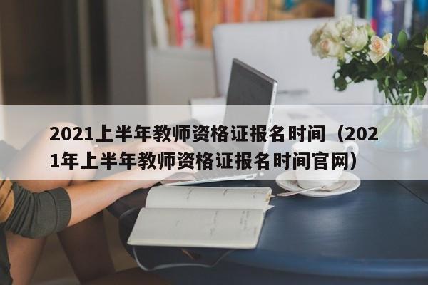 2021上半年教师资格证报名时间（2021年上半年教师资格证报名时间官网）