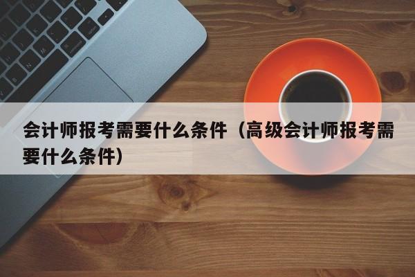 会计师报考需要什么条件（高级会计师报考需要什么条件）