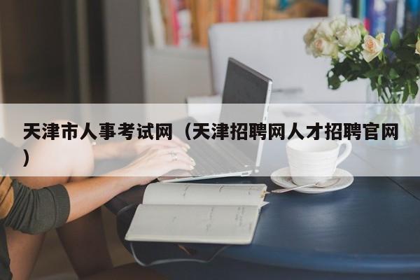 天津市人事考试网（天津招聘网人才招聘官网）