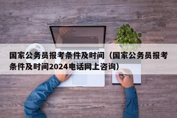 国家公务员报考条件及时间（国家公务员报考条件及时间2024电话网上咨询）